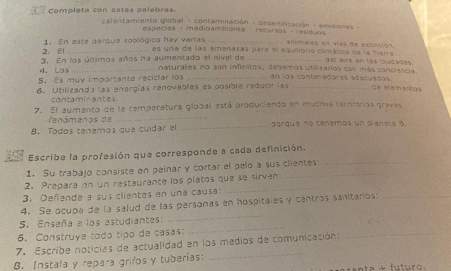 Completa con estas palabras. 
calentamiento global , contaminación , desertificación : emisiones y 
especies ，medioambiente · recursos ，resíduos 
1. En este parque zoológico hay varias_ 
animales en vías de extinción. 
2. El_ 
es una de las amenazas para el equilibrio climático de la Tierra. 
3. En los últimos años ha aumentado el nivel de_ 
del aire en las ciudades. 
naturales no son infinitos; debemos utilizarlos con más conciencia. 
4. Los _en los contenedores adecuados. 
5.Es muy importante reciclar los_ 
6. Utilizando las energías renovables es posible reducir las_ 
de elementos 
contaminantes. 
_ 
7, El aumerto de la temperatura global está produciendo en muchos territorios graves 
fenómenos de 
_porque no tenemos un planeta 8. 
8. Todos tenemos que cuidar el 
Escribe la profesión que corresponde a cada definición. 
1. Su trabajo consiste en peinar y cortar el pelo a sus clientes: 
_ 
2. Prepara en un restaurante los platos que se sirven: 
3. Defiende a sus clientes en una causa: 
4. Se ocupa de la salud de las personas en hospitales y centros sanitarios:_ 
5. Enseña a los estudiantes: 
_ 
6. Construye todo tipo de casas: 
_ 
_ 
7. Escribe noticias de actualidad en los medios de comunicación: 
_ 
8. Instala y repara grifos y tuberías: 
nte + fu turo