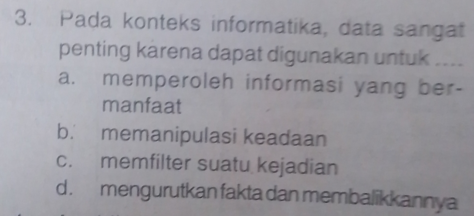 Pada konteks informatika, data sangat
penting karena dapat digunakan untuk ....
a. memperoleh informasi yang ber-
manfaat
b. memanipulasi keadaan
c. memfilter suatu kejadian
d. mengurutkan fakta dan membalikkannya