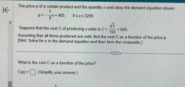 The price p of a certain product and the quantity x sold obey the demand equation shown.
p=- 1/8 x+400, 0≤ x≤ 3200
Suppose that the cost C of producing x units is C= sqrt(x)/150 +600. 
Assuming that all items produced are sold, find the cost C as a function of the price p. 
[Hint: Solve for x in the demand equation and then form the composite.] 
What is the cost C as a function of the price?
C(p)=□ (Simplify your answer.)