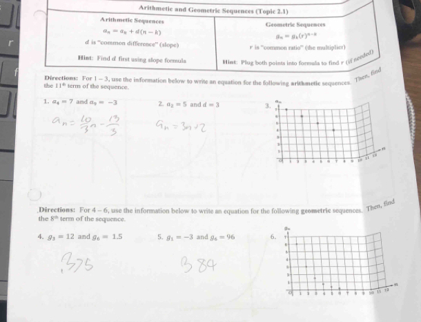 Arithmetic and Geometric Sequences (Topic 2.1) 
Arithmetic Sequences Geometric Sequences
a_n=a_k+d(n-k)
g_n=g_k(r)^n-k
d is “common difference" (slope) r is 'common ratio' (the multiplier) 
Hint: Find d first using slope formula Hint: Plug both points into formula to find r (if tended) 
Directions: For 
the 11° term of the sequence. 1 - 3, use the information below to write an equation for the following arlthmetic sequences. Then, find 
1. a_4=7 and a_9=-3 2. a_2=5 and d=3
Directions: For 4-6
the 8^n term of the sequence. , use the informnation below to write an equation for the following geometric sequences. Then, find 
4. g_3=12 and g_6=1.5 5. g_1=-3 and g_6=96