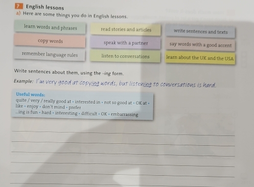 English lessons 
a) Here are some things you do in English lessons. 
learn words and phrases read stories and articles write sentences and texts 
copy words speak with a partner say words with a good accent 
remember language rules listen to conversations learn about the UK and the USA 
Write sentences about them, using the -ing form. 
Example: very good at copying words, but listening to conversations is hard. 
Useful words: 
quite / very / really good at + interested in - not so good at + OK at > 
like - enjoy + don't mind - prefer 
...ing is fun - hard - interesting - difficult + OK + embarrassing 
_ 
_ 
_ 
_ 
_ 
_