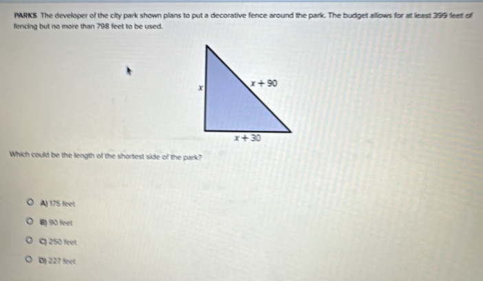 PARKS The developer of the city park shown plans to put a decorative fence around the park. The budget alllows for at least 399 feet of
fencing but no more than 798 feet to be used.
Which could be the length of the shortest side of the park?
A) 175feet
6) 90feet
250feet
D) 227feet