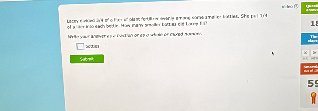 Video Quest 
answ 
Lacey divided 3/4 of a liter of plant fertilizer evenly among some smaller bottles. She put 1/4
of a liter into each bottle. How many smaller bottles did Lacey fill? 
18 
Write your answer as a fraction or as a whole or mixed number. Tim 
bottles elaps 
00 04 
Submit HR MIN 
SmartS 
out of 10
5
a