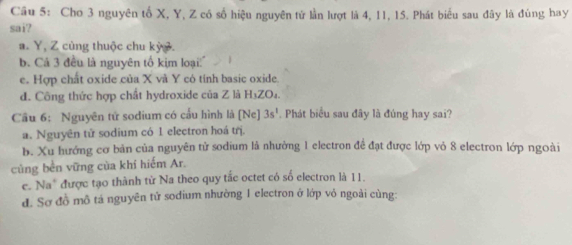 Cho 3 nguyên tố X, Y, Z có số hiệu nguyên tử lần lượt là 4, 11, 15. Phát biểu sau đây là đúng hay
sai?. Y, Z cùng thuộc chu kỳ .
b. Cá 3 đều là nguyên tố kim loại''
c. Hợp chất oxide của X và Y có tính basic oxide.
d. Công thức hợp chất hydroxide của Z là H₃ZO₄.
Cầu 6: Nguyên tử sodium có cầu hình là [Ne] 3s^1. Phát biểu sau đây là đúng hay sai?
a. Nguyên tử sodium có 1 electron hoá trị.
b. Xu hướng cơ bản của nguyên tử sodium là nhường 1 electron đề đạt được lớp vỏ 8 electron lớp ngoài
củng bền vững của khí hiếm Ar.
c. Na* được tạo thành từ Na theo quy tắc octet có số electron là 11.
đ. Sơ đồ mô tả nguyên tử sodium nhường 1 electron ở lớp vỏ ngoài cùng: