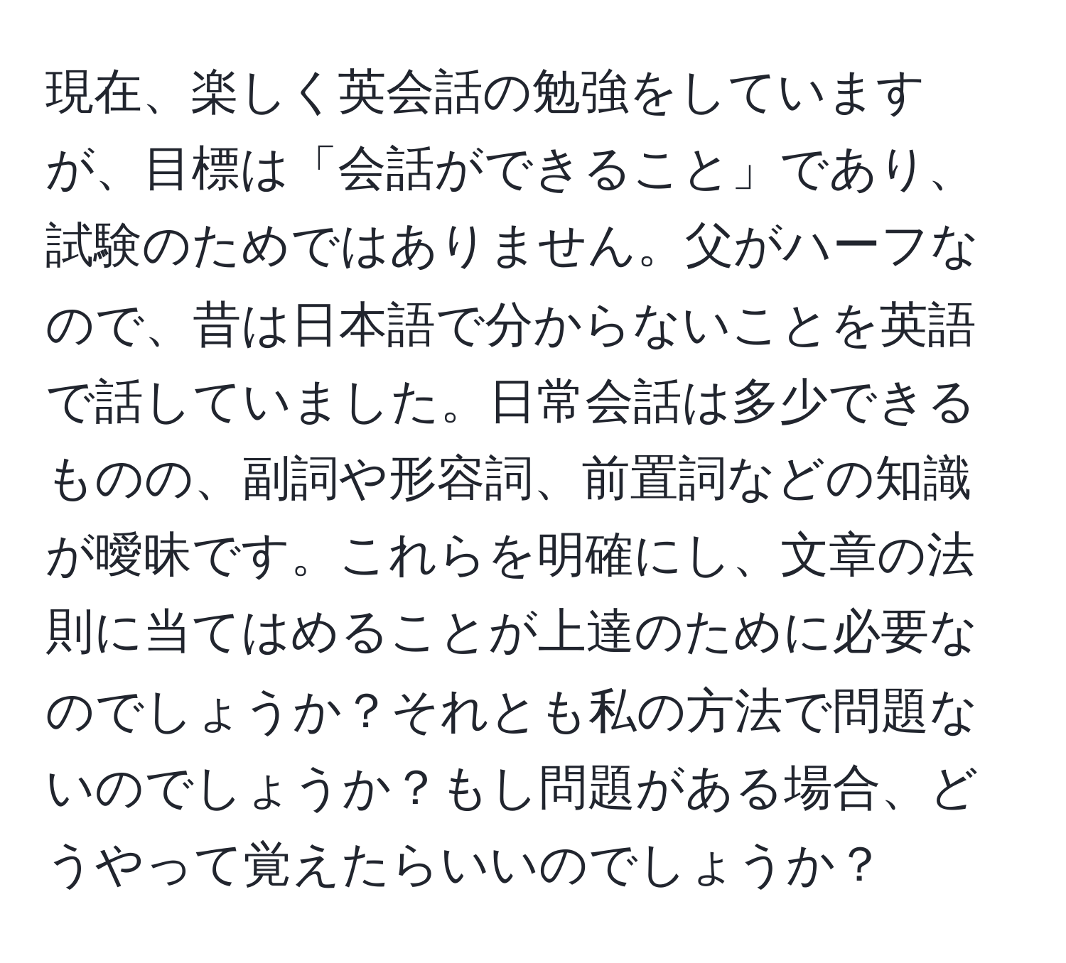 現在、楽しく英会話の勉強をしていますが、目標は「会話ができること」であり、試験のためではありません。父がハーフなので、昔は日本語で分からないことを英語で話していました。日常会話は多少できるものの、副詞や形容詞、前置詞などの知識が曖昧です。これらを明確にし、文章の法則に当てはめることが上達のために必要なのでしょうか？それとも私の方法で問題ないのでしょうか？もし問題がある場合、どうやって覚えたらいいのでしょうか？