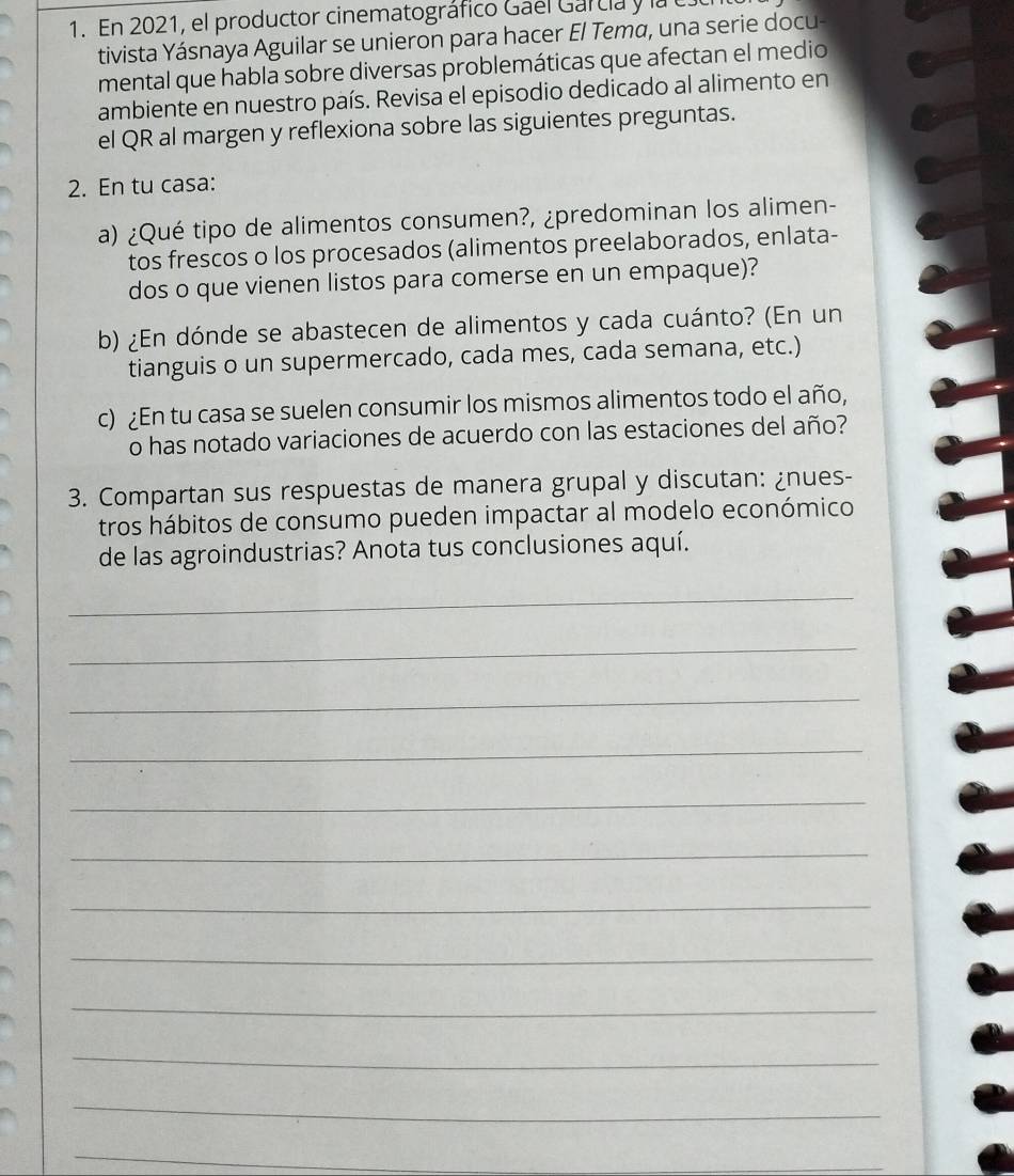 En 2021, el productor cinematográfico Gael Garcia y la 
tivista Yásnaya Aguilar se unieron para hacer El Tema, una serie docu- 
mental que habla sobre diversas problemáticas que afectan el medio 
ambiente en nuestro país. Revisa el episodio dedicado al alimento en 
el QR al margen y reflexiona sobre las siguientes preguntas. 
2. En tu casa: 
a) ¿Qué tipo de alimentos consumen?, ¿predominan los alimen- 
tos frescos o los procesados (alimentos preelaborados, enlata- 
dos o que vienen listos para comerse en un empaque)? 
b) ¿En dónde se abastecen de alimentos y cada cuánto? (En un 
tianguis o un supermercado, cada mes, cada semana, etc.) 
c) ¿En tu casa se suelen consumir los mismos alimentos todo el año, 
o has notado variaciones de acuerdo con las estaciones del año? 
3. Compartan sus respuestas de manera grupal y discutan: ¿nues- 
tros hábitos de consumo pueden impactar al modelo económico 
de las agroindustrias? Anota tus conclusiones aquí. 
_ 
_ 
_ 
_ 
_ 
_ 
_ 
_ 
_ 
_ 
_ 
_