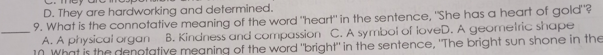 D. They are hardworking and determined.
9. What is the connotative meaning of the word "heart" in the sentence, "She has a heart of gold"?
_A. A physical organ B. Kindness and compassion C. A symbol of loveD. A geometric shape
10. What is the denotative meaning of the word "bright" in the sentence, "The bright sun shone in the