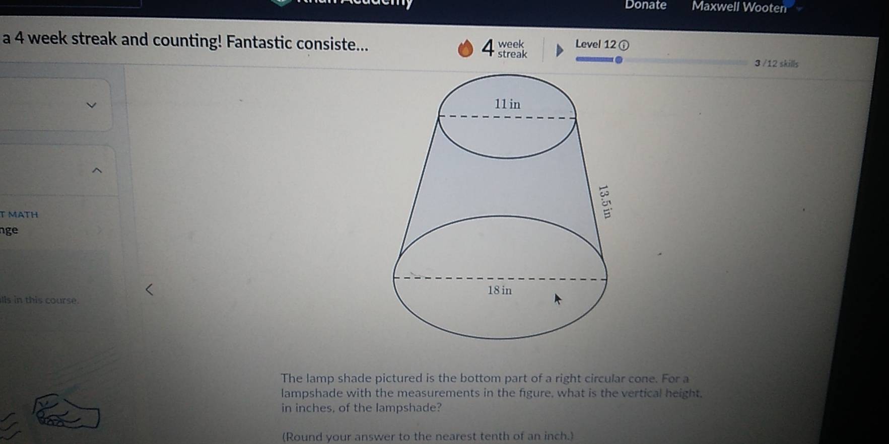 Donate Maxwell Wooten 
a 4 week streak and counting! Fantastic consiste... 4 streak week Level 12 ① 
3 /12 skills 
T MATH 
nge 
lls in this course. 
The lamp shade pictured is the bottom part of a right circular cone. For a 
lampshade with the measurements in the figure, what is the vertical height. 
in inches, of the lampshade? 
(Round your answer to the nearest tenth of an inch.)