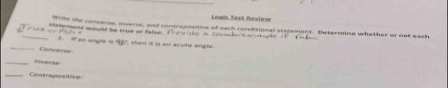 Logic Test Review 
_Write the converse, inverse, and contrapositive of each conditional statement. Determine whether or not each 
statement would be true or false. I e v d e a cout 
_3. If an angle is A, then it is an acute angle. 
Converse 
_Inverse 
_Contrapositive