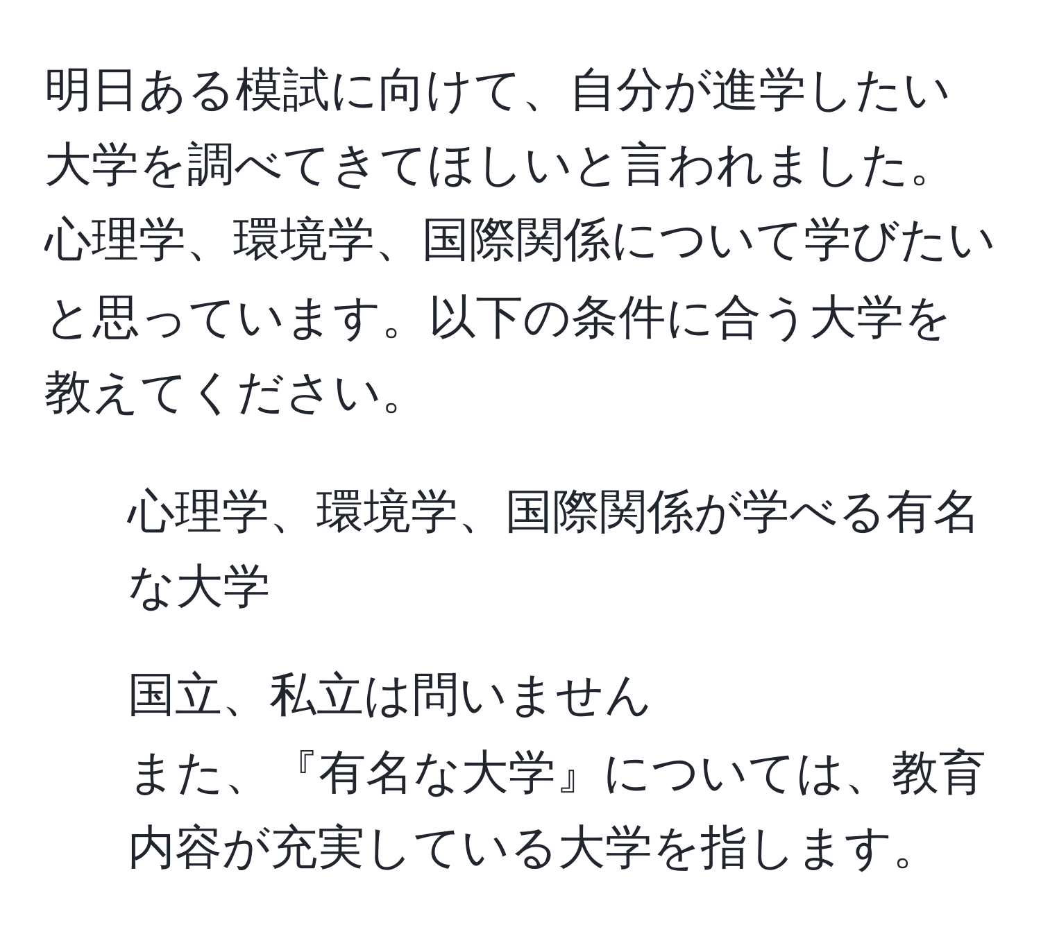 明日ある模試に向けて、自分が進学したい大学を調べてきてほしいと言われました。心理学、環境学、国際関係について学びたいと思っています。以下の条件に合う大学を教えてください。  
- 心理学、環境学、国際関係が学べる有名な大学  
- 国立、私立は問いません  
また、『有名な大学』については、教育内容が充実している大学を指します。