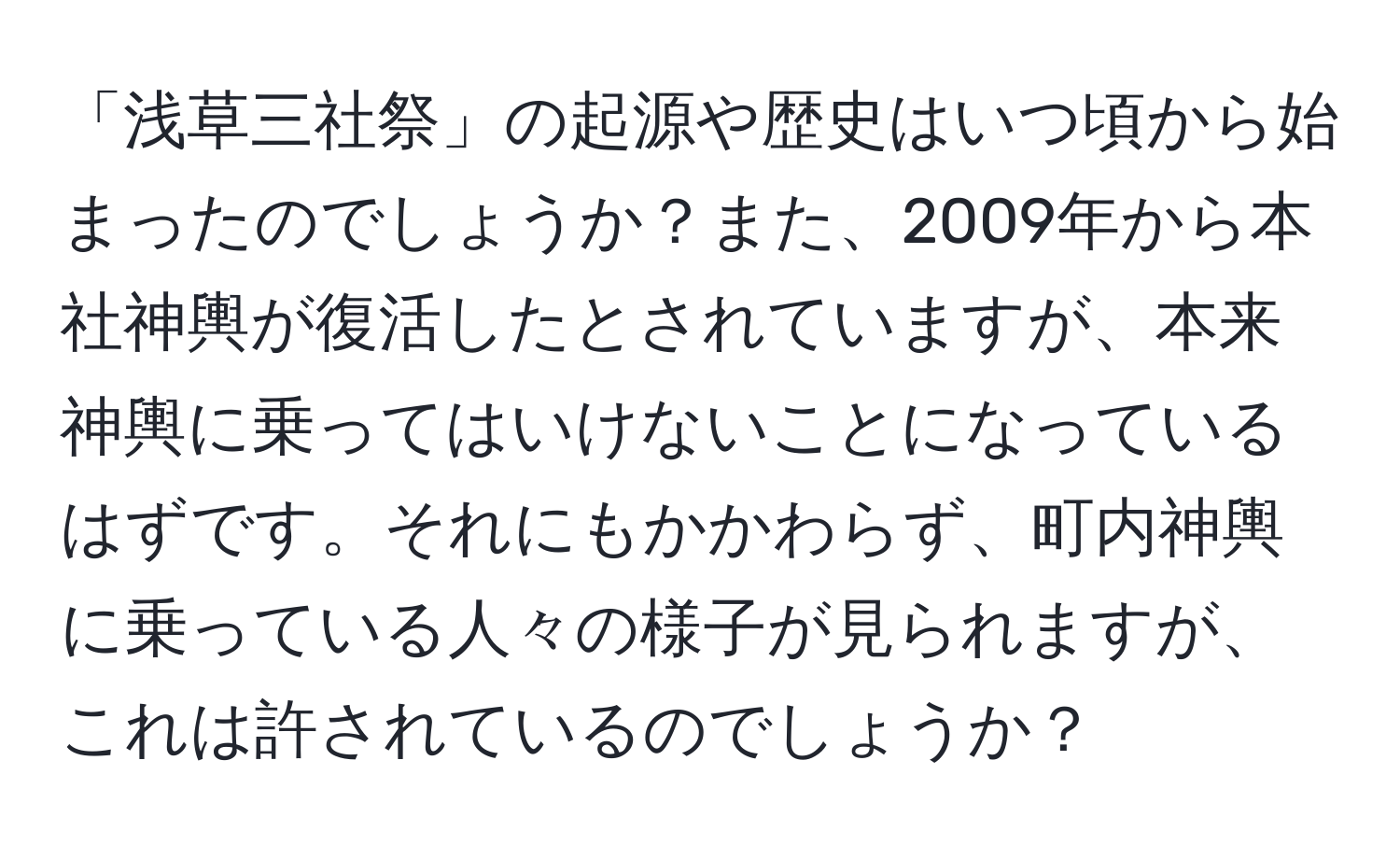 「浅草三社祭」の起源や歴史はいつ頃から始まったのでしょうか？また、2009年から本社神輿が復活したとされていますが、本来神輿に乗ってはいけないことになっているはずです。それにもかかわらず、町内神輿に乗っている人々の様子が見られますが、これは許されているのでしょうか？