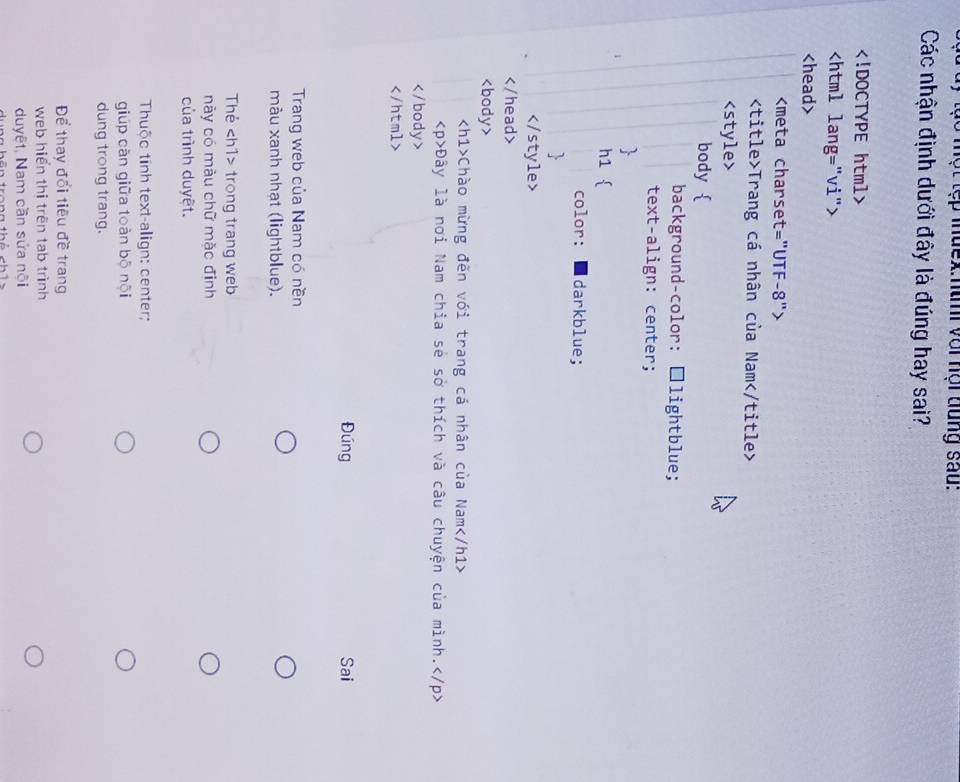 ló một tẹp iuex:ntni với hội dung sau: 
Các nhận định dưới đây là đúng hay sai?

Trang cá nhân của Nam

Chào mừng đến với trang cá nhân của Nam
Đây là nơi Nam chia sẻ sở thích và câu chuyện của mình.

Đúng Sai 
Trang web của Nam có nền 
màu xanh nhạt (lightblue). 
Thẻ trong trang web 
này có màu chữ mặc định 
của trình duyệt. 
Thuộc tinh text-align: center; 
giúp cǎn giữa toàn bō nội 
dung trong trang. 
Để thay đổi tiêu đề trang 
web hiển thị trên tab trình 
duyệt, Nam cần sửa nội
