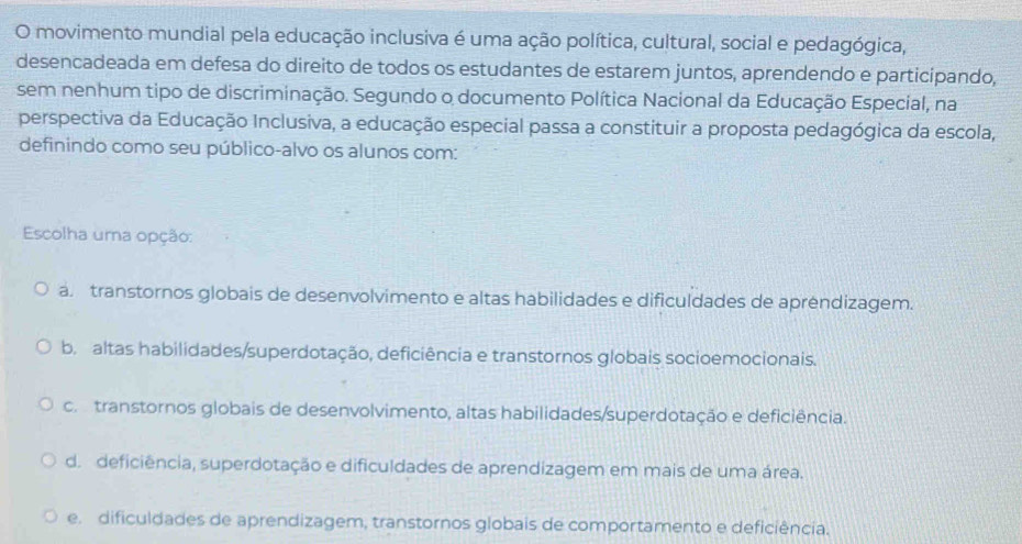 movimento mundial pela educação inclusiva é uma ação política, cultural, social e pedagógica,
desencadeada em defesa do direito de todos os estudantes de estarem juntos, aprendendo e participando,
sem nenhum tipo de discriminação. Segundo o documento Política Nacional da Educação Especial, na
perspectiva da Educação Inclusiva, a educação especial passa a constituir a proposta pedagógica da escola,
definindo como seu público-alvo os alunos com:
Escolha uma opção:
a. transtornos globais de desenvolvimento e altas habilidades e dificuldades de apréndizagem.
b. altas habilidades/superdotação, deficiência e transtornos globais socioemocionais.
co transtornos globais de desenvolvimento, altas habilidades/superdotação e deficiência.
d. deficiência, superdotação e dificuldades de aprendizagem em mais de uma área.
e. dificuldades de aprendizagem, transtornos globais de comportamento e deficiência.