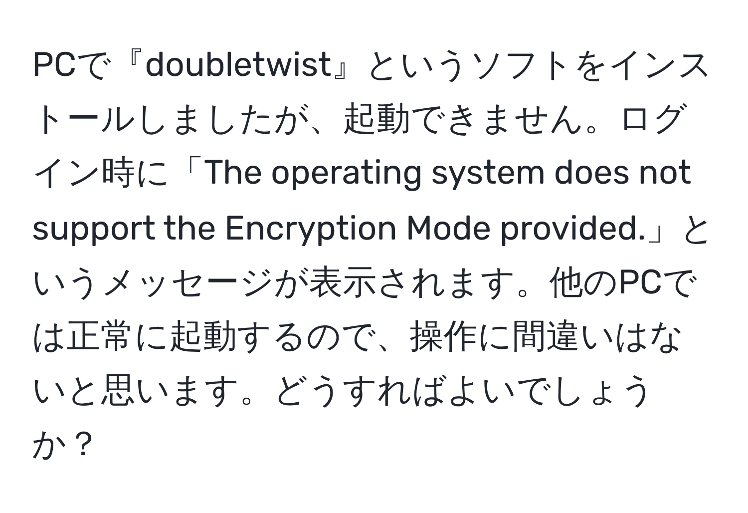 PCで『doubletwist』というソフトをインストールしましたが、起動できません。ログイン時に「The operating system does not support the Encryption Mode provided.」というメッセージが表示されます。他のPCでは正常に起動するので、操作に間違いはないと思います。どうすればよいでしょうか？