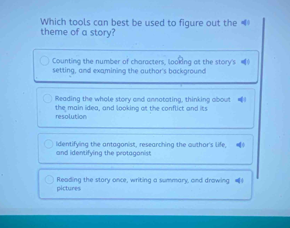 Which tools can best be used to figure out the
theme of a story?
Counting the number of characters, looking at the story's
setting, and examining the author's background
Reading the whole story and annotating, thinking about 
the main idea, and looking at the conflict and its
resolution
Identifying the antagonist, researching the author's life, 1
and identifying the protagonist
Reading the story once, writing a summary, and drawing
pictures