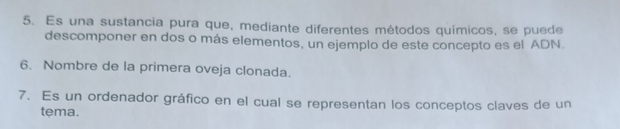 Es una sustancia pura que, mediante diferentes métodos químicos, se puede 
descomponer en dos o más elementos, un ejemplo de este concepto es el ADN. 
6. Nombre de la primera oveja clonada. 
7. Es un ordenador gráfico en el cual se representan los conceptos claves de un 
tema.