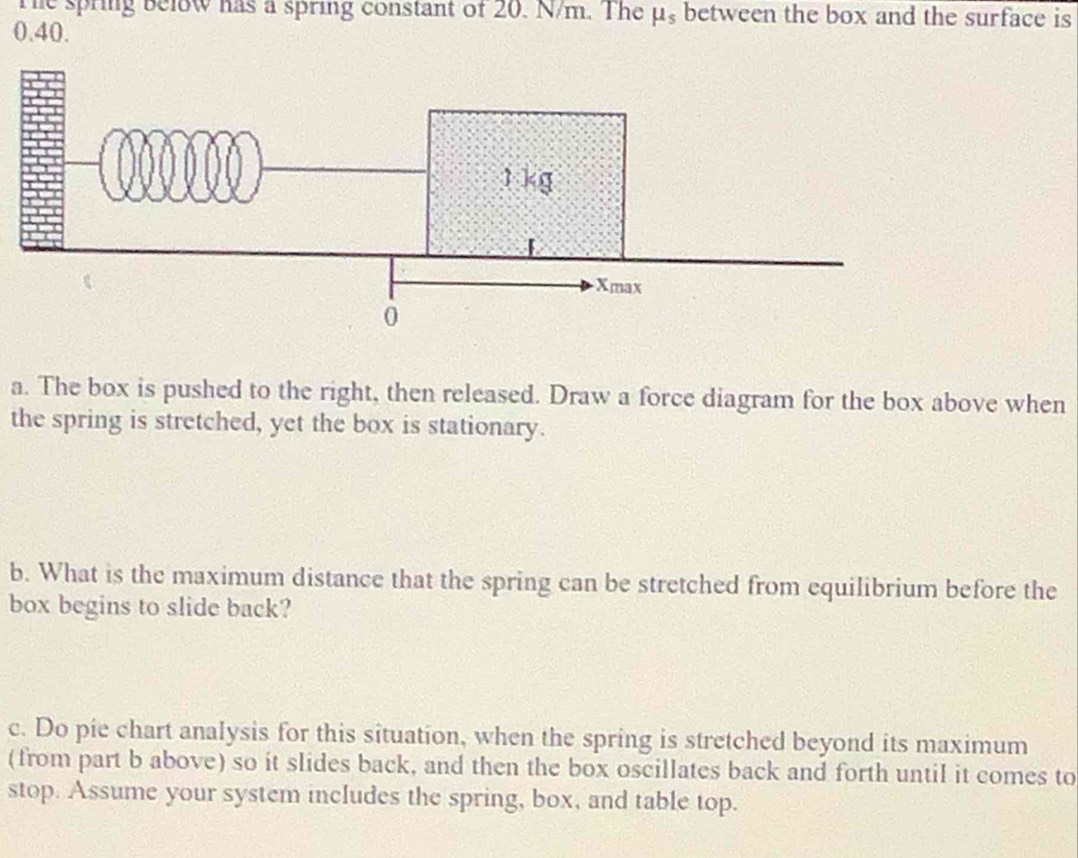 The spring below has a spring constant of 20. N/m. The mu _s between the box and the surface is
0.40. 
a. The box is pushed to the right, then released. Draw a force diagram for the box above when 
the spring is stretched, yet the box is stationary. 
b. What is the maximum distance that the spring can be stretched from equilibrium before the 
box begins to slide back? 
c. Do pie chart analysis for this situation, when the spring is stretched beyond its maximum 
(from part b above) so it slides back, and then the box oscillates back and forth until it comes to 
stop. Assume your system includes the spring, box, and table top.