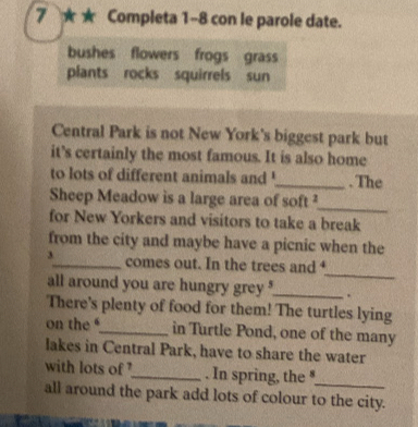 7 ★ ★ Completa 1-8 con le parole date. 
bushes flowers frogs grass 
plants rocks squirrels sun 
Central Park is not New York's biggest park but 
it's certainly the most famous. It is also home 
to lots of different animals and '_ . The 
Sheep Meadow is a large area of soft ² 
_ 
for New Yorkers and visitors to take a break 
from the city and maybe have a picnic when the 
_ 
3_ comes out. In the trees and 
all around you are hungry grey ?_ . 
There's plenty of food for them! The turtles lying 
on the _in Turtle Pond, one of the many 
lakes in Central Park, have to share the water 
with lots of '_ . In spring, the " 
_ 
all around the park add lots of colour to the city.