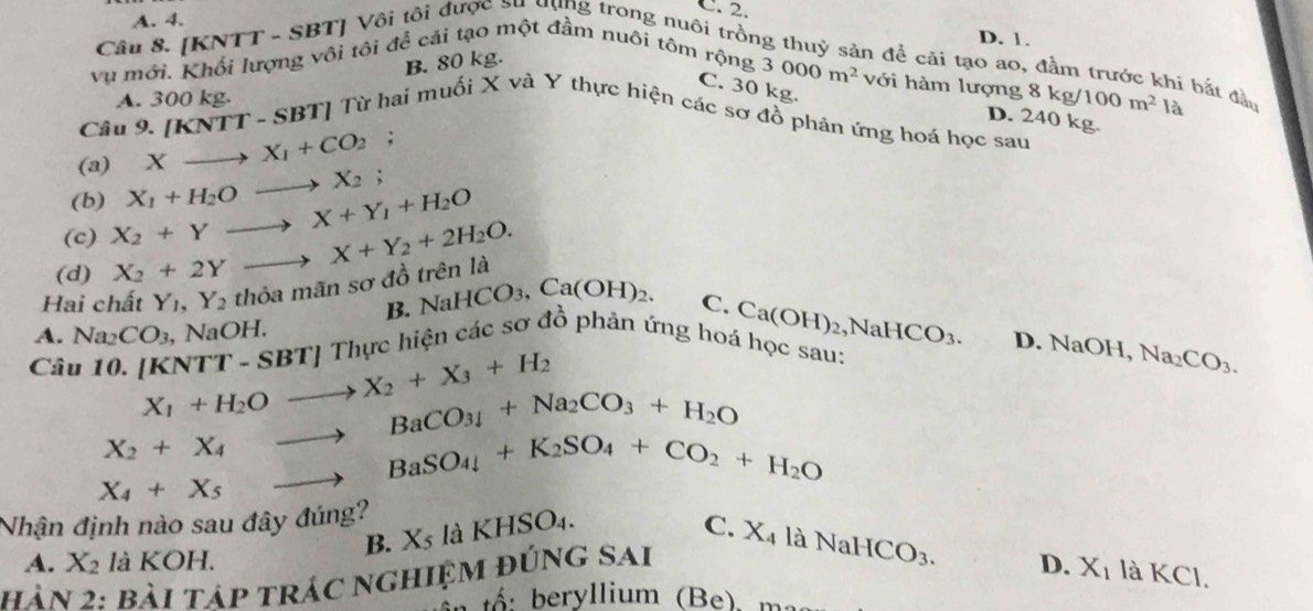 A. 4.
C. 2. D. 1.
Câu 8. [KNTT - SBT] Vôi tôi được su ưụng trong nuôi trồn
B. 80 kg.
Vu mới. Khối lượng vôi tôi để cái tạo một đầm nuôi tôm rộng
n để cải tạo ao, đầm trước khi bắt đầo
3000m^2 với hàm lượng 8kg/100m^2la
C. 30 kg.
A. 300 kg.
D. 2 40 kg
Câu 9. [KNTT-SBT] Từ hai muối X và Y thực hiện các sơ đồ phản ứng hoá học sau
(a) Xto X_1+CO_2;
(b)
(c) X_2+Yto X+Y_1+H_2O X_1+H_2Oto X_2;
(d) X_2+2Yto X+Y_2+2H_2O.
Hai chất Y_1,Y_2 thỏa mãn sơ đồ trên là
B. NaHCO₃, Ca(OH)_2. C. Ca(OH)_2 ,N
A. Na_2CO_3 , NaOH. Thực hiện các sơ đồ phản ứng hoá học sau: HCO_3. D. NaOH, Na_2CO_3.
Câu 10. [ [KNTT-SBT] X_1+H_2Oto X_2+X_3+H_2
X_2+X_4to BaCO_3downarrow +Na_2CO_3+H_2O
X_4+X_5 to BaSO_4+K_2SO_4+CO_2+H_2O
Nhận định nào sau đây đúng?
B. X_5 là KHSO4.
C.
A. X_2 là KOH. D. X_1 là KCl.
hàn 2: bài tập trác nghiệm đúng sai X_4laNaHCO_3.
beryllium (Be), m.