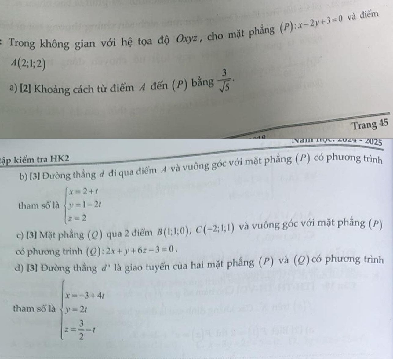 Trong không gian với hệ tọa độ Oxyz, cho mặt phẳng (P): x-2y+3=0 và điểm
A(2;1;2)
a) [2] Khoảng cách từ điểm A đến (P) bằng  3/sqrt(5) . 
Trang 45
Nam m9e ∠ 0∠ 4-∠ 02 5 
tập kiểm tra HK2 
b) [3] Đường thẳng đ đi qua điểm và vuông góc với mặt phẳng (P) có phương trình 
tham số là beginarrayl x=2+t y=1-2t z=2endarray.
c) [3] Mặt phẳng (Ω) qua 2 điểm B(1;1;0), C(-2;1;1) và vuông góc với mặt phẳng (P) 
có phương trình (Q): 2x+y+6z-3=0. 
d) [3] Đường thẳng đ' là giao tuyến của hai mặt phẳng (P) và (Q)có phương trình 
tham số là beginarrayl x=-3+4t y=2t z= 3/2 -tendarray.