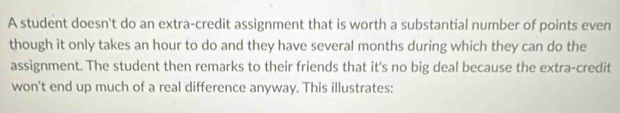 A student doesn't do an extra-credit assignment that is worth a substantial number of points even 
though it only takes an hour to do and they have several months during which they can do the 
assignment. The student then remarks to their friends that it's no big deal because the extra-credit 
won't end up much of a real difference anyway. This illustrates: