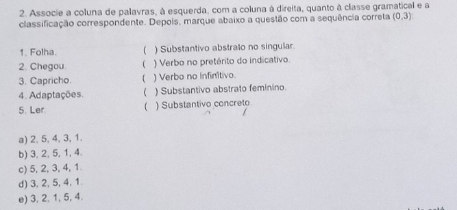 Associe a coluna de palavras, à esquerda, com a coluna à direita, quanto à classe gramatical e a
classificação correspondente. Depois, marque abaixo a questão com a sequência correta (0,3)
1. Folha. ( ) Substantivo abstrato no singular.
2. Chegou. ) Verbo no pretérito do indicativo.

3. Capricho. ) Verbo no infinitivo.
4. Adaptações. ( ) Substantivo abstrato feminino.

5. Ler ) Substantivo concreto
a) 2, 5, 4, 3, 1.
b) 3, 2, 5, 1, 4.
c) 5, 2, 3, 4, 1
d) 3, 2, 5, 4, 1.
e) 3, 2, 1, 5, 4.