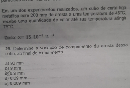 parecidas
Em um dos experimentos realizados, um cubo de certa liga
metálica com 200 mm de aresta a uma temperatura de 45°C, 
recebe uma quantidade de calor até sua temperatura atíngir
75°C. 
Dado: alpha =15.10^((-6)°C^-1)
25. Determine a variação de comprimento da aresta desse
cubo, ao final do experimento.
a) 90 mm
b) 9 mm
0,9 mm
d) 0,09 mm
e) 0,009 mm