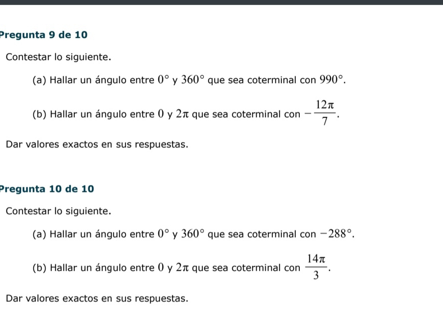 Pregunta 9 de 10 
Contestar lo siguiente. 
(a) Hallar un ángulo entre 0° y 360° que sea coterminal con 990°. 
(b) Hallar un ángulo entre 0 y 2π que sea coterminal con - 12π /7 . 
Dar valores exactos en sus respuestas. 
Pregunta 10 de 10 
Contestar lo siguiente. 
(a) Hallar un ángulo entre 0° y 360° que sea coterminal con -288°. 
(b) Hallar un ángulo entre 0 y 2π que sea coterminal con  14π /3 . 
Dar valores exactos en sus respuestas.