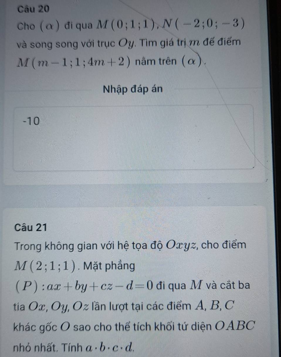 Cho (α) đi qua M(0;1;1), N(-2;0;-3)
và song song với trục Oy. Tìm giá trịm đế điểm
M(m-1;1;4m+2) nằm trên (α). 
Nhập đáp án
-10
Câu 21 
Trong không gian với hệ tọa độ Oxγz, cho điểm
M(2;1;1). Mặt phẳng 
(P): ax+by+cz-d=0 đi qua M và cắt ba 
tia Ox, Oy, Oz lần lượt tại các điểm A, B, C
khác gốc O sao cho thể tích khối tứ diện OABC 
nhỏ nhất. Tính a· b· c· d.