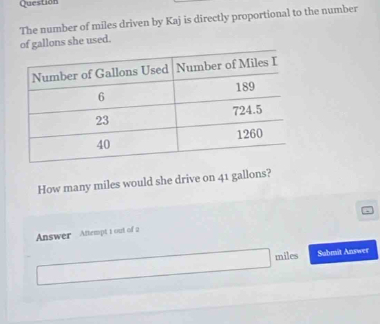 Question 
The number of miles driven by Kaj is directly proportional to the number 
of gallons she used. 
How many miles would she drive on 41 gallons? 
Answer Attempt 1 out of 2
miles Submit Answer