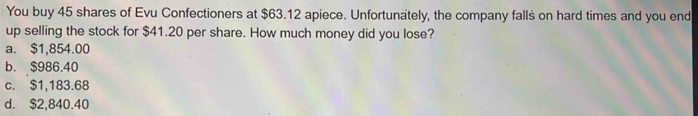 You buy 45 shares of Evu Confectioners at $63.12 apiece. Unfortunately, the company falls on hard times and you end
up selling the stock for $41.20 per share. How much money did you lose?
a. $1,854.00
b. $986.40
c. $1,183.68
d. $2,840.40