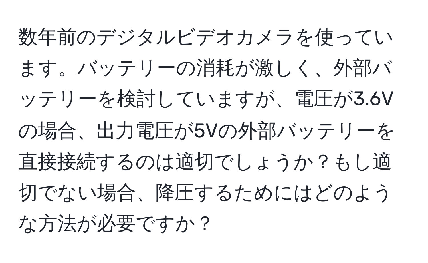 数年前のデジタルビデオカメラを使っています。バッテリーの消耗が激しく、外部バッテリーを検討していますが、電圧が3.6Vの場合、出力電圧が5Vの外部バッテリーを直接接続するのは適切でしょうか？もし適切でない場合、降圧するためにはどのような方法が必要ですか？