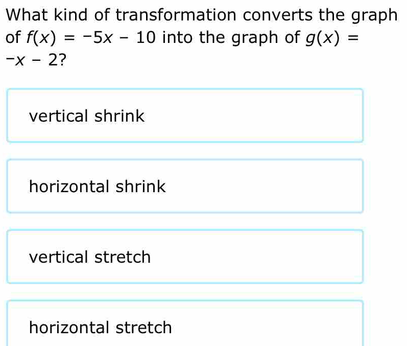 What kind of transformation converts the graph
of f(x)=-5x-10 into the graph of g(x)=
-x-2 ?
vertical shrink
horizontal shrink
vertical stretch
horizontal stretch