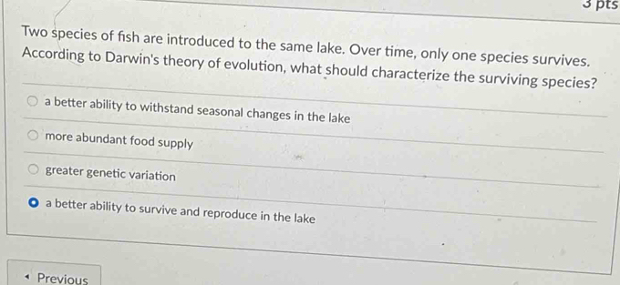 Two species of fish are introduced to the same lake. Over time, only one species survives.
According to Darwin's theory of evolution, what should characterize the surviving species?
a better ability to withstand seasonal changes in the lake
more abundant food supply
greater genetic variation
a better ability to survive and reproduce in the lake
Previous