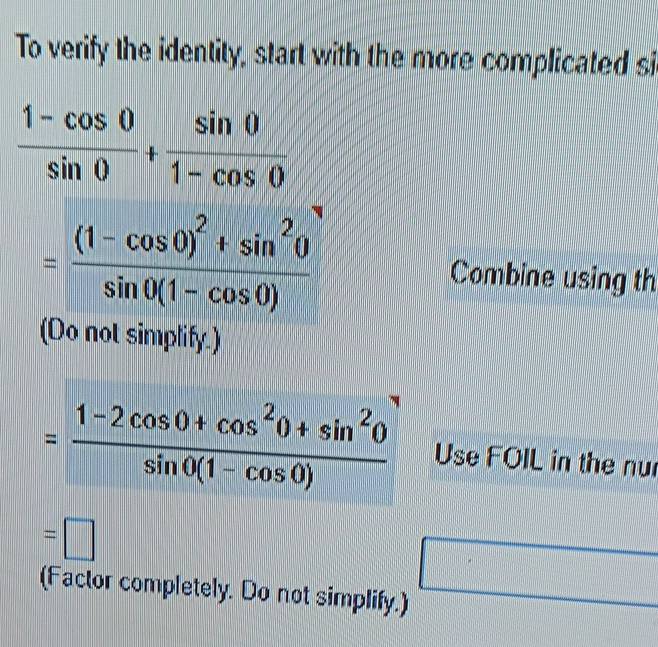 To verify the identity, start with the more complicated si
 (1-cos 0)/sin 0 + sin 0/1-cos 0 
=frac (1-cos 0)^2+sin^20sin 0(1-cos 0) Combine using th 
(Do not simplify.)
= (1-2cos 0+cos^20+sin^20)/sin 0(1-cos 0)  Use FOIL in the nu
=□
(Factor completely. Do not simplify.)