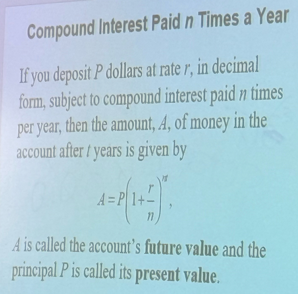 Compound Interest Paid n Times a Year
If you deposit P dollars at rate r, in decimal 
form, subject to compound interest paid n times 
per year, then the amount, A, of money in the 
account after t years is given by
A=P(1+ r/n )^r, 
A is called the account’s future value and the 
principal P is called its present value.