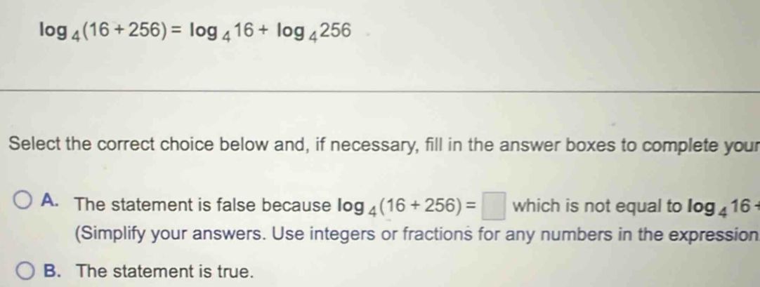 log _4(16+256)=log _416+log _4256
Select the correct choice below and, if necessary, fill in the answer boxes to complete your
A. The statement is false because log _4(16+256)=□ which is not equal to log _416
(Simplify your answers. Use integers or fractions for any numbers in the expression
B. The statement is true.