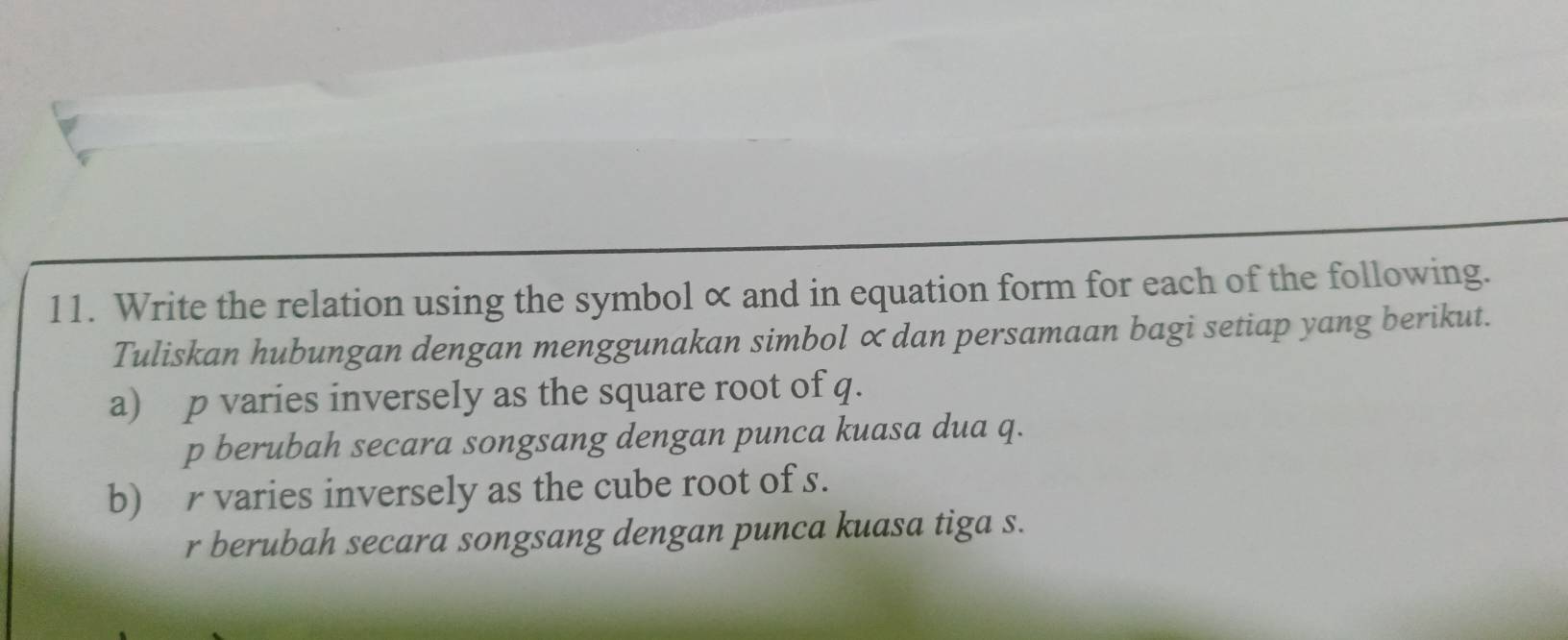 Write the relation using the symbol α and in equation form for each of the following. 
Tuliskan hubungan dengan menggunakan simbol ∝dan persamaan bagi setiap yang berikut. 
a) p varies inversely as the square root of q. 
p berubah secara songsang dengan punca kuasa dua q. 
b) r varies inversely as the cube root of s. 
r berubah secara songsang dengan punca kuasa tiga s.