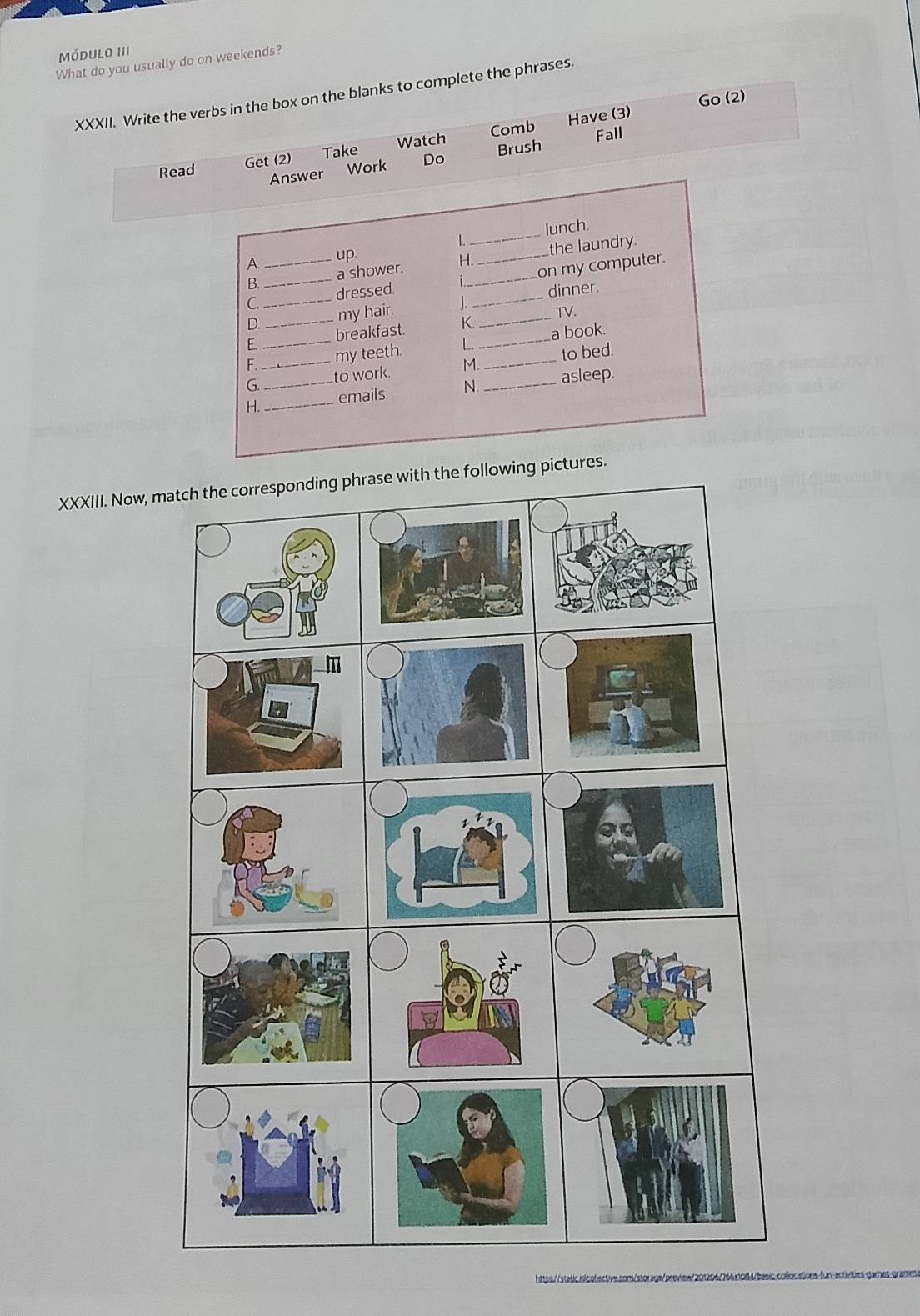 Módulo III 
What do you usually do on weekends? 
XXXII. Write the verbs in the box on the blanks to complete the phrases. 
Go (2) 
Comb Fall 
Take Brush 
Read 
Get (2) Watch Have (3) 
Answer Work Do 
lunch. 
L 
B. a shower. H._ the laundry. 
A 
up 
C._ __dressed. ___on my computer. 
D. my hair. dinner 
TV. 
E _breakfast. K._ 
F._ my teeth. L _a book. 
G._ to work. M. _to bed. 
H._ _emails. N._ asleep. 
XXXIII. Now, mpictures. 
https//static inicolled
