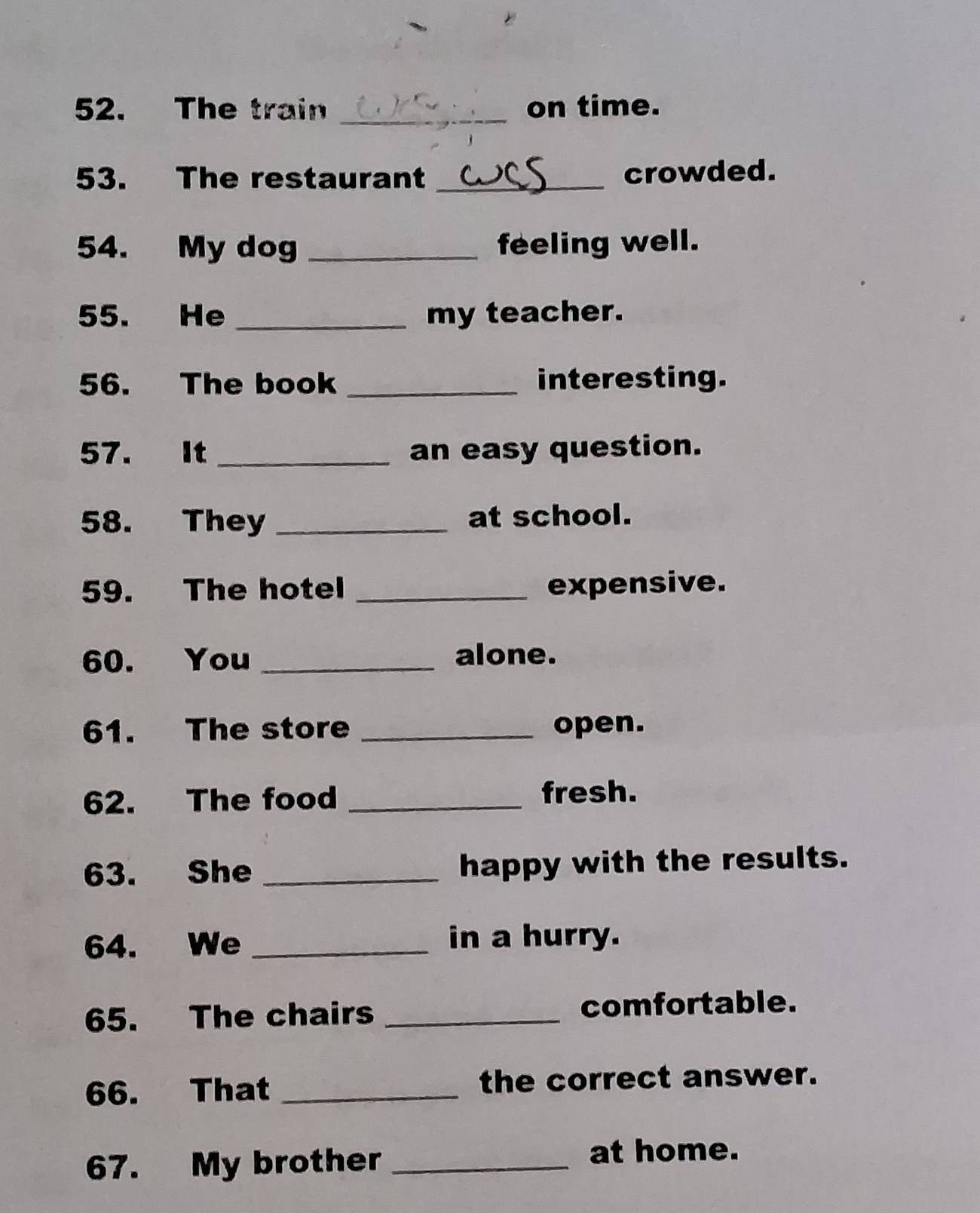 The train on time. 
53. The restaurant _crowded. 
54. My dog _feeling well. 
55. He _my teacher. 
56. The book _interesting. 
57. It _an easy question. 
58. They _at school. 
59. The hotel _expensive. 
60. You _alone. 
61. The store _open. 
62. The food_ 
fresh. 
63. She _happy with the results. 
64. We_ 
in a hurry. 
65. The chairs _comfortable. 
66. That _the correct answer. 
67. My brother _at home.