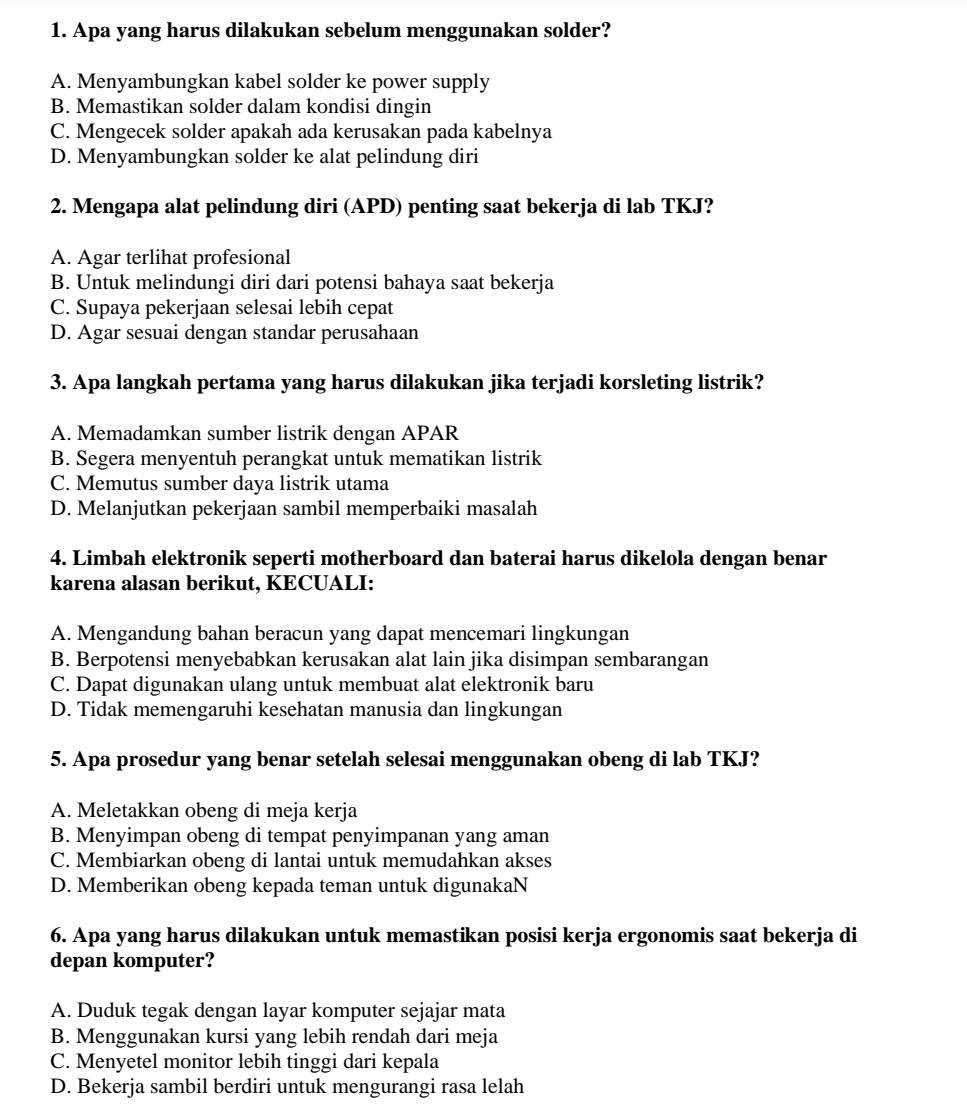 Apa yang harus dilakukan sebelum menggunakan solder?
A. Menyambungkan kabel solder ke power supply
B. Memastikan solder dalam kondisi dingin
C. Mengecek solder apakah ada kerusakan pada kabelnya
D. Menyambungkan solder ke alat pelindung diri
2. Mengapa alat pelindung diri (APD) penting saat bekerja di lab TKJ?
A. Agar terlihat profesional
B. Untuk melindungi diri dari potensi bahaya saat bekerja
C. Supaya pekerjaan selesai lebih cepat
D. Agar sesuai dengan standar perusahaan
3. Apa langkah pertama yang harus dilakukan jika terjadi korsleting listrik?
A. Memadamkan sumber listrik dengan APAR
B. Segera menyentuh perangkat untuk mematikan listrik
C. Memutus sumber daya listrik utama
D. Melanjutkan pekerjaan sambil memperbaiki masalah
4. Limbah elektronik seperti motherboard dan baterai harus dikelola dengan benar
karena alasan berikut, KECUALI:
A. Mengandung bahan beracun yang dapat mencemari lingkungan
B. Berpotensi menyebabkan kerusakan alat lain jika disimpan sembarangan
C. Dapat digunakan ulang untuk membuat alat elektronik baru
D. Tidak memengaruhi kesehatan manusia dan lingkungan
5. Apa prosedur yang benar setelah selesai menggunakan obeng di lab TKJ?
A. Meletakkan obeng di meja kerja
B. Menyimpan obeng di tempat penyimpanan yang aman
C. Membiarkan obeng di lantai untuk memudahkan akses
D. Memberikan obeng kepada teman untuk digunakaN
6. Apa yang harus dilakukan untuk memastikan posisi kerja ergonomis saat bekerja di
depan komputer?
A. Duduk tegak dengan layar komputer sejajar mata
B. Menggunakan kursi yang lebih rendah dari meja
C. Menyetel monitor lebih tinggi dari kepala
D. Bekerja sambil berdiri untuk mengurangi rasa lelah