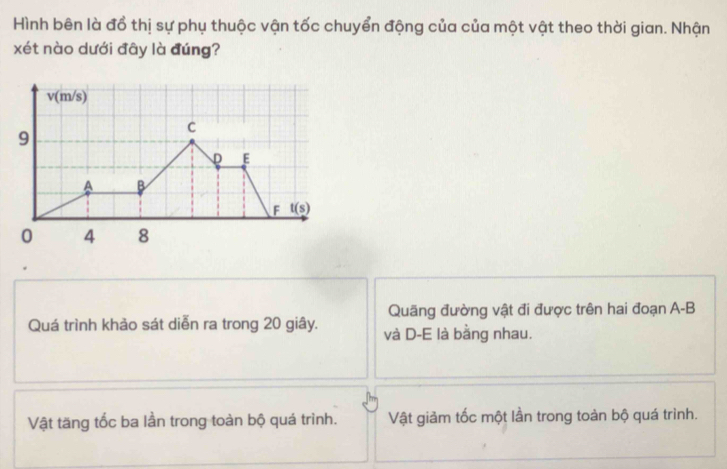 Hình bên là đồ thị sự phụ thuộc vận tốc chuyển động của của một vật theo thời gian. Nhận
xét nào dưới đây là đúng?
Quãng đường vật đi được trên hai đoạn A-B
Quá trình khảo sát diễn ra trong 20 giây. và D-E là bằng nhau.
Vật tăng tốc ba lần trong toàn bộ quá trình. Vật giảm tốc một lần trong toàn bộ quá trình.