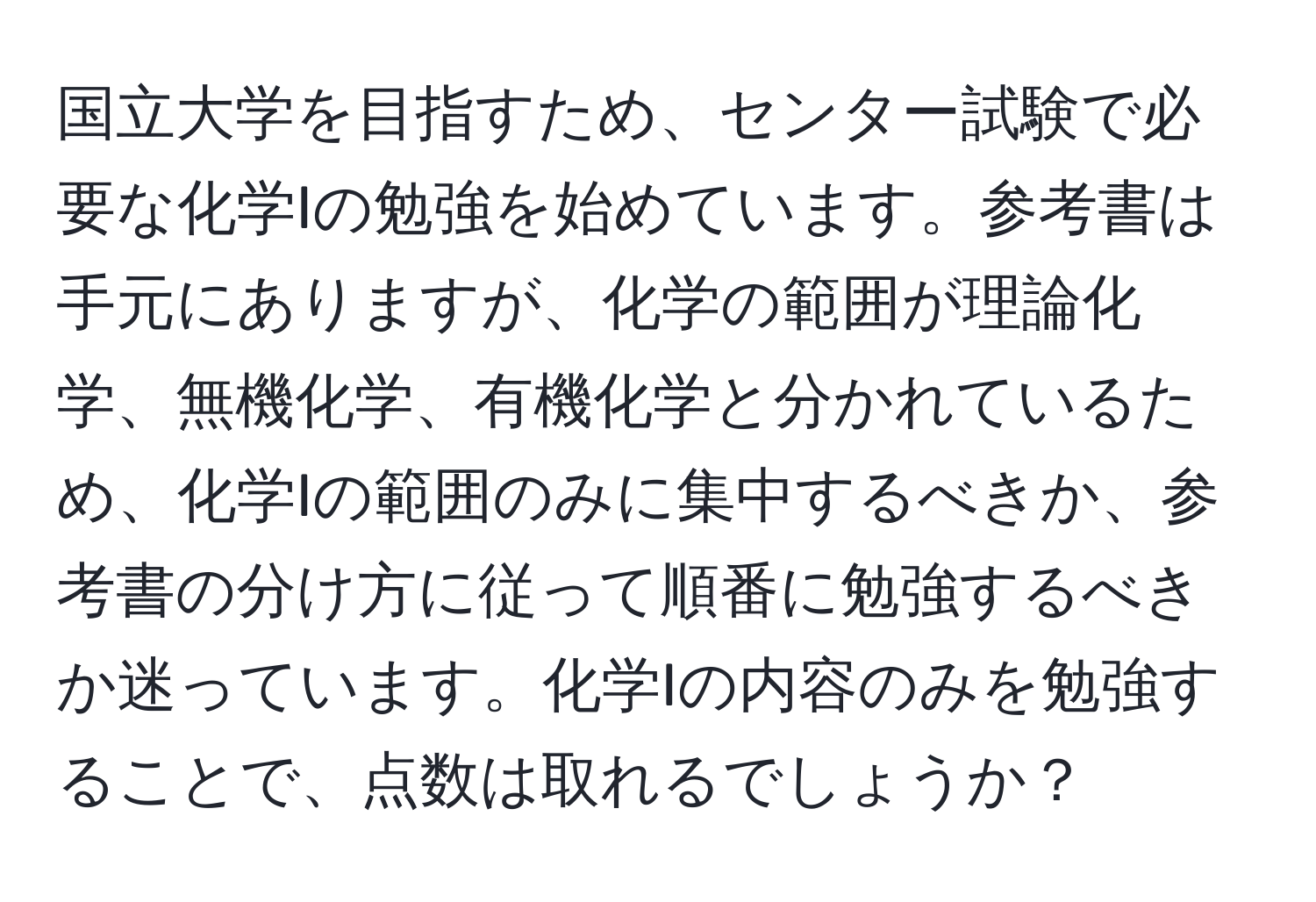 国立大学を目指すため、センター試験で必要な化学Iの勉強を始めています。参考書は手元にありますが、化学の範囲が理論化学、無機化学、有機化学と分かれているため、化学Iの範囲のみに集中するべきか、参考書の分け方に従って順番に勉強するべきか迷っています。化学Iの内容のみを勉強することで、点数は取れるでしょうか？