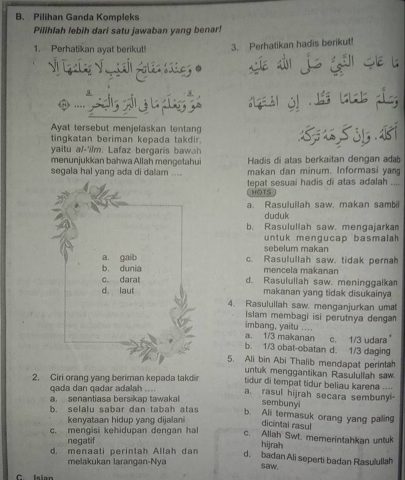 Pilihan Ganda Kompleks
Pilihlah lebih dari satu jawaban yang benar!
1. Perhatikan ayat berikut!
3. Perhatikan hadis berikut!
Ayat tersebut menjelaskan tentang
tingkatan beriman kepada takdir,
yaitu al-'ilm. Lafaz bergaris bawah
menunjukkan bahwa Allah mengetahui Hadis di atas berkaitan dengan adab
segala hal yang ada di dalam .... makan dan minum. Informasi yang
tepat sesuai hadis di atas adalah ....
HOTS
a. Rasulullah saw. makan sambil
duduk
b. Rasulullah saw. mengajarkan
untuk mengucap basmalah 
sebelum makan
c. Rasulullah saw. tidak pernah
mencela makanan
d. Rasulullah saw. meninggalkan
makanan yang tidak disukainya
4. Rasulullah saw. menganjurkan umat
Islam membagi isi perutnya dengan
imbang, yaitu ....
a. 1/3 makanan c. 1/3 udara
b. 1/3 obat-obatan d. 1/3 daging
5. Ali bin Abi Thalib mendapat perintah
untuk menggantikan Rasulullah saw.
2. Ciri orang yang beriman kepada takdir tidur di tempat tidur beliau karena ....
qada dan qadar adalah .... a. rasul hijrah secara sembunyi-
a. senantiasa bersikap tawakal
sembunyi
b. selalu sabar dan tabah atas b. Ali termasuk orang yang paling
kenyataan hidup yang dijalani
dicintai rasul
c. mengisi kehidupan dengan hal c. Allah Swt. memerintahkan untuk
negatif
hijrah
d. menaati perintah Allah dan d. badan Ali seperti badan Rasulullah
melakukan larangan-Nya saw.
C leian