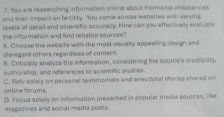 You are researching information online about hormonal imbalances
and their impact on fertility. You come across websites with varying
levels of detail and scientific accuracy. How can you effectively evaluate
the information and find reliable sources?
A. Choose the website with the most visually appealing design and
disregard others regardless of content.
B. Critically analyze the information, considering the source's credibility,
authorship, and references to scientific studies.
C. Rely solely on personal testimonials and anecdotal stories shared on
online forums.
D. Focus solely on information presented in popular media sources, like
magazines and social media posts.