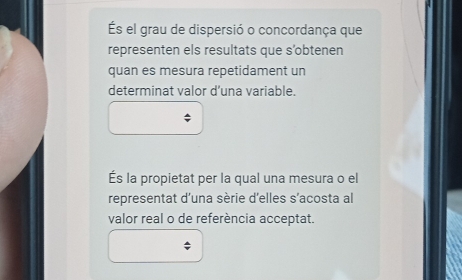 el grau de dispersió o concordança que 
representen els resultats que s’obtenen 
quan es mesura repetidament un 
determinat valor d’una variable. 
És la propietat per la qual una mesura o el 
representat d'una sèrie d'elles s’acosta al 
valor real o de referència acceptat.