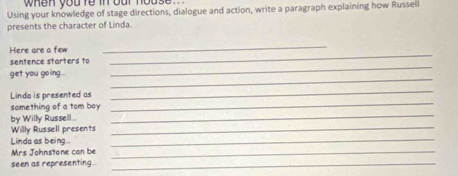 when you re in our house. 
Using your knowledge of stage directions, dialogue and action, write a paragraph explaining how Russell 
presents the character of Linda. 
_ 
Here are a few 
_ 
_ 
sentence starters to 
_ 
get you going... 
_ 
_ 
Linda is presented as 
_ 
something of a tom boy 
_ 
by Willy Russell... 
Willy Russell presents 
Linda as being._ 
Mrs Johnstone can be_ 
seen as representing_