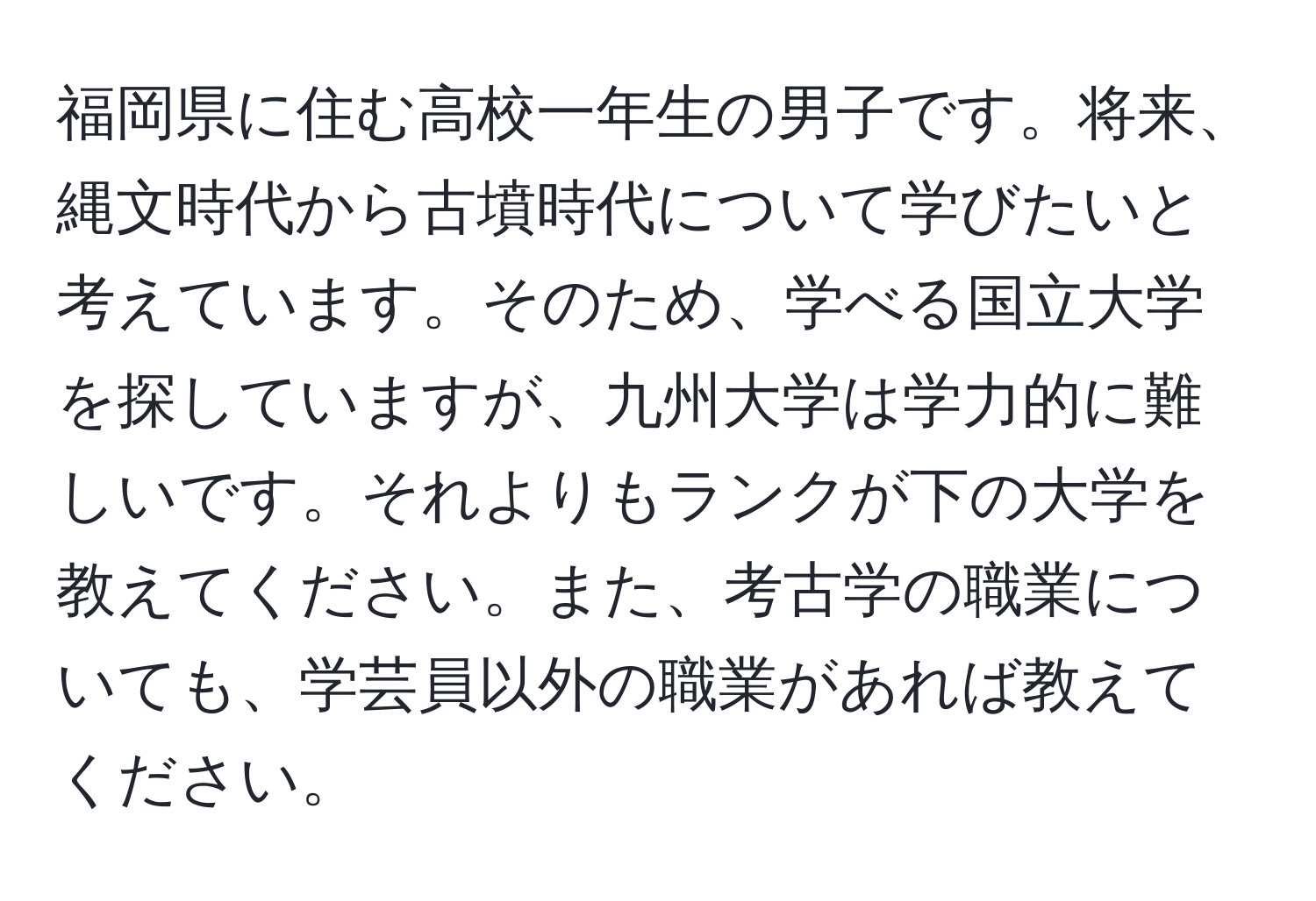 福岡県に住む高校一年生の男子です。将来、縄文時代から古墳時代について学びたいと考えています。そのため、学べる国立大学を探していますが、九州大学は学力的に難しいです。それよりもランクが下の大学を教えてください。また、考古学の職業についても、学芸員以外の職業があれば教えてください。