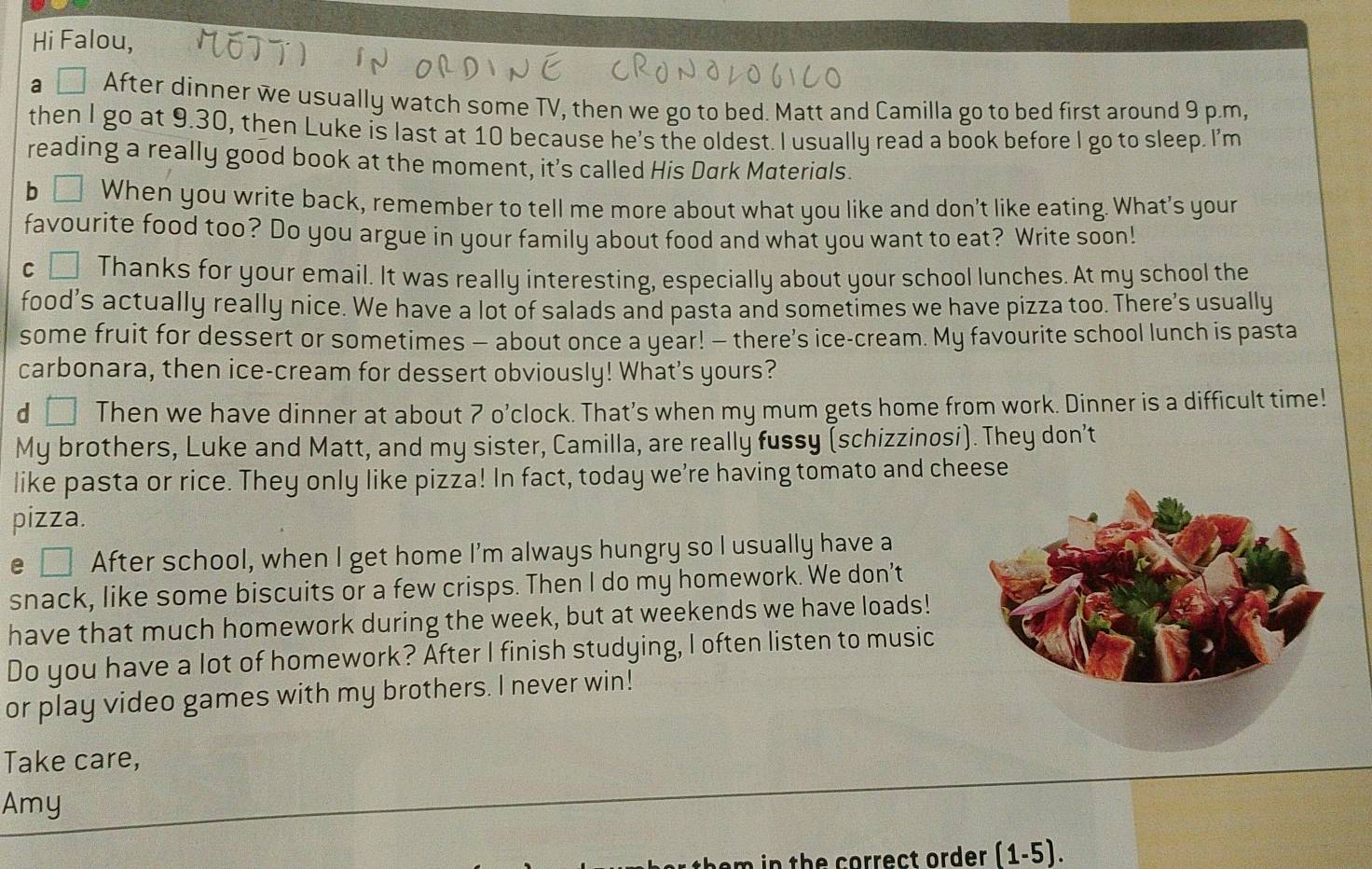 Hi Falou, 
a D After dinner we usually watch some TV, then we go to bed. Matt and Camilla go to bed first around 9 p.m, 
then I go at 9.30, then Luke is last at 10 because he's the oldest. I usually read a book before I go to sleep. I'm 
reading a really good book at the moment, it’s called His Dark Materials. 
b When you write back, remember to tell me more about what you like and don't like eating. What's your 
favourite food too? Do you argue in your family about food and what you want to eat? Write soon! 
c Thanks for your email. It was really interesting, especially about your school lunches. At my school the 
food’s actually really nice. We have a lot of salads and pasta and sometimes we have pizza too. There's usually 
some fruit for dessert or sometimes — about once a year! — there’s ice-cream. My favourite school lunch is pasta 
carbonara, then ice-cream for dessert obviously! What's yours? 
d Then we have dinner at about 7 o’clock. That’s when my mum gets home from work. Dinner is a difficult time! 
My brothers, Luke and Matt, and my sister, Camilla, are really fussy (schizzinosi). They don’t 
like pasta or rice. They only like pizza! In fact, today we’re having tomato and cheese 
pizza. 
e □ After school, when I get home I'm always hungry so I usually have a 
snack, like some biscuits or a few crisps. Then I do my homework. We don’t 
have that much homework during the week, but at weekends we have loads! 
Do you have a lot of homework? After I finish studying, I often listen to music 
or play video games with my brothers. I never win! 
Take care, 
Amy 
n in th e correct order (1-5).