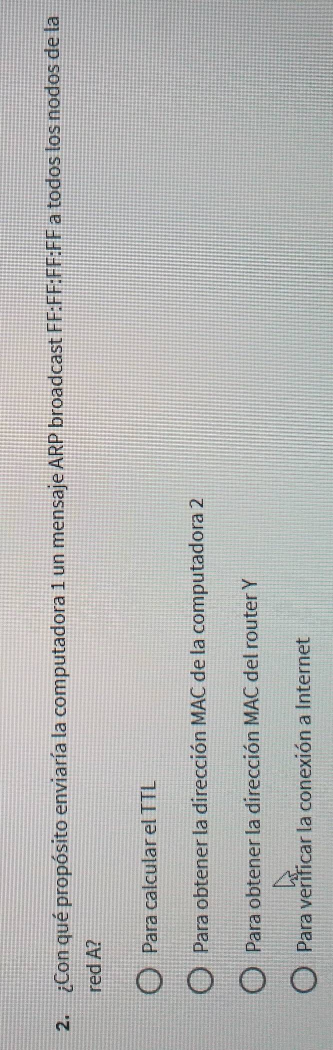 ¿Con qué propósito enviaría la computadora 1 un mensaje ARP broadcast FF:FF:FF:FF a todos los nodos de la
red A?
Para calcular el TTL
Para obtener la dirección MAC de la computadora 2
Para obtener la dirección MAC del router Y
Para verificar la conexión a Internet